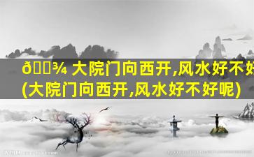 🌾 大院门向西开,风水好不好(大院门向西开,风水好不好呢)